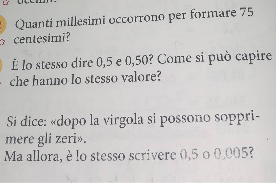 Quanti millesimi occorrono per formare 75
centesimi? 
È lo stesso dire 0,5 e 0,50? Come si può capire 
che hanno lo stesso valore? 
Si dice: «dopo la virgola si possono soppri- 
mere gli zeri». 
Ma allora, è lo stesso scrivere 0,5 o 0,005?