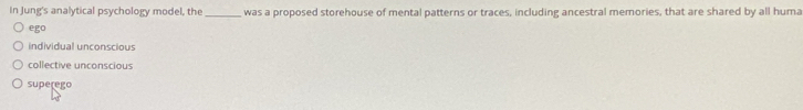 In Jung's analytical psychology model, the_ was a proposed storehouse of mental patterns or traces, including ancestral memories, that are shared by all huma
ego
individual unconscious
collective unconscious
superego