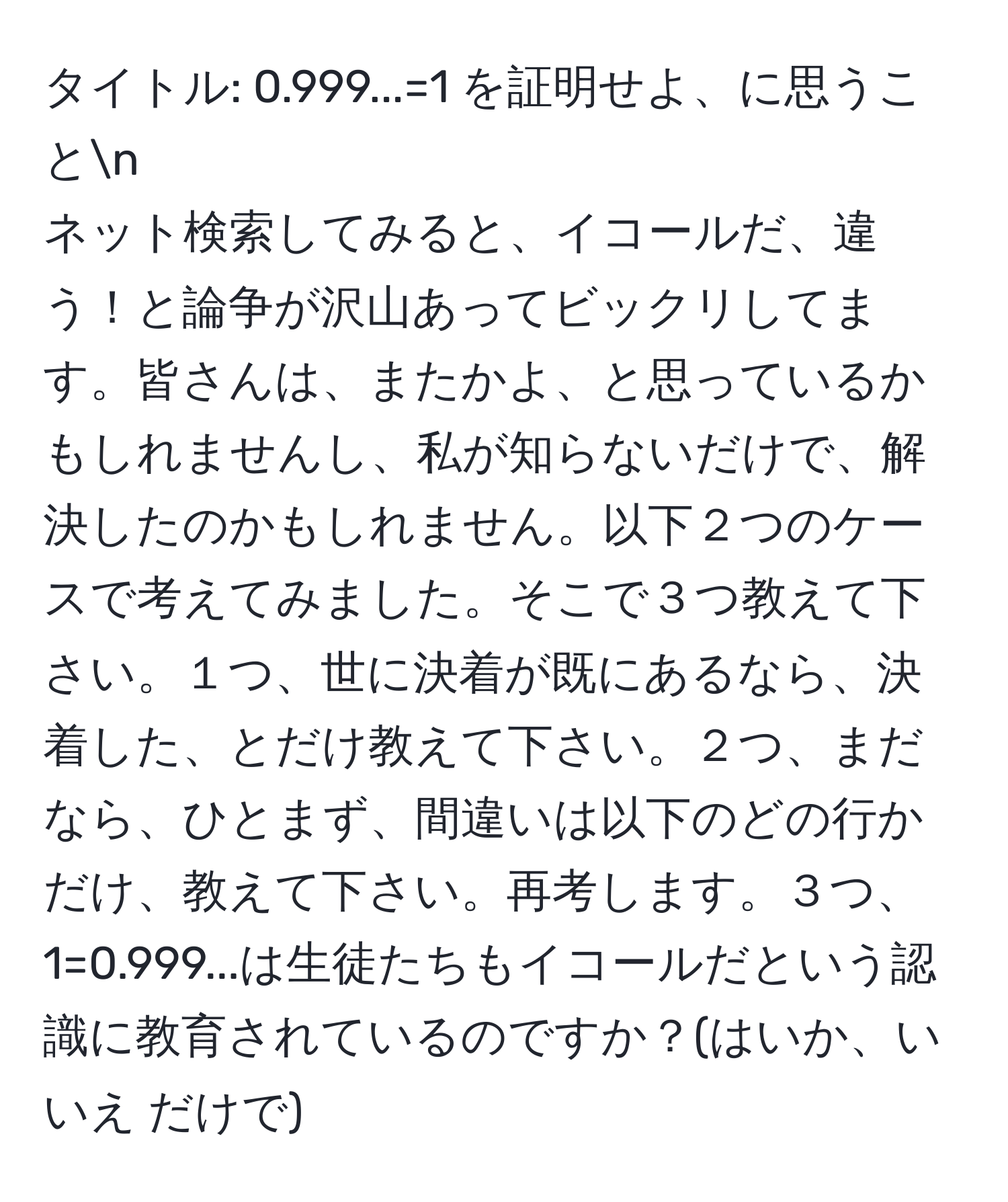 タイトル: 0.999...=1 を証明せよ、に思うことn
ネット検索してみると、イコールだ、違う！と論争が沢山あってビックリしてます。皆さんは、またかよ、と思っているかもしれませんし、私が知らないだけで、解決したのかもしれません。以下２つのケースで考えてみました。そこで３つ教えて下さい。１つ、世に決着が既にあるなら、決着した、とだけ教えて下さい。２つ、まだなら、ひとまず、間違いは以下のどの行かだけ、教えて下さい。再考します。３つ、1=0.999...は生徒たちもイコールだという認識に教育されているのですか？(はいか、いいえ だけで)