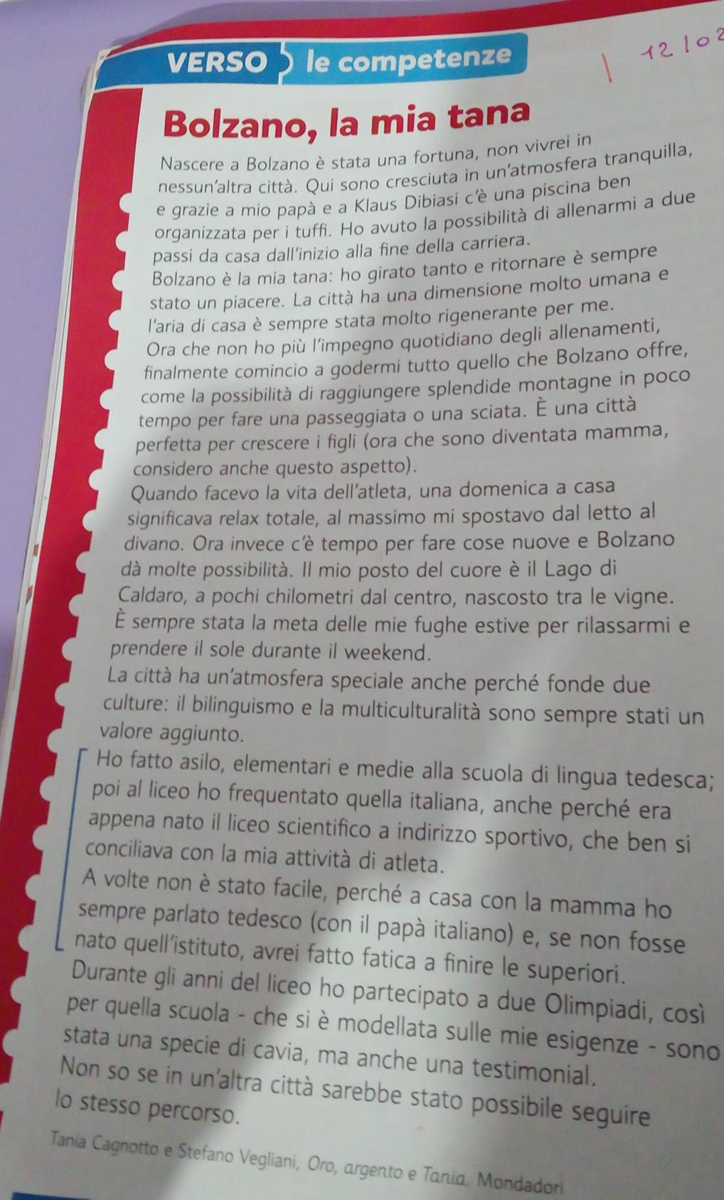 VERSO le competenze
Bolzano, la mia tana
Nascere a Bolzano è stata una fortuna, non vivrei in
nessun'altra città. Qui sono cresciuta in un'atmosfera tranquilla,
e grazie a mio papà e a Klaus Dibiasi c'è una piscina ben
organizzata per i tuffi. Ho avuto la possibilità di allenarmi a due
passi da casa dall’inizio alla fine della carriera.
Bolzano è la mia tana: ho girato tanto e ritornare è sempre
stato un piacere. La città ha una dimensione molto umana e
l'aria di casa è sempre stata molto rigenerante per me.
Ora che non ho più l’impegno quotidiano degli allenamenti,
finalmente comincio a godermi tutto quello che Bolzano offre,
come la possibilità di raggiungere splendide montagne in poco
tempo per fare una passeggiata o una sciata. É una città
perfetta per crescere i figli (ora che sono diventata mamma,
considero anche questo aspetto).
Quando facevo la vita dell’atleta, una domenica a casa
significava relax totale, al massimo mi spostavo dal letto al
divano. Ora invece cè tempo per fare cose nuove e Bolzano
dà molte possibilità. Il mio posto del cuore è il Lago di
Caldaro, a pochi chilometri dal centro, nascosto tra le vigne.
È sempre stata la meta delle mie fughe estive per rilassarmi e
prendere il sole durante il weekend.
La città ha un'atmosfera speciale anche perché fonde due
culture: il bilinguismo e la multiculturalità sono sempre stati un
valore aggiunto.
Ho fatto asilo, elementari e medie alla scuola di lingua tedesca;
poi al liceo ho frequentato quella italiana, anche perché era
appena nato il liceo scientifico a indirizzo sportivo, che ben si
conciliava con la mia attività di atleta.
A volte non è stato facile, perché a casa con la mamma ho
sempre parlato tedesco (con il papà italiano) e, se non fosse
nato quell’istituto, avrei fatto fatica a finire le superiori.
Durante gli anni del liceo ho partecipato a due Olimpiadi, cos
per quella scuola - che si è modellata sulle mie esigenze - sono
stata una specie di cavia, ma anche una testimonial.
Non so se in un'altra città sarebbe stato possibile seguire
lo stesso percorso.
Tania Cagnotto e Stefano Vegliani, Oro, argento e Tania, Mondadori