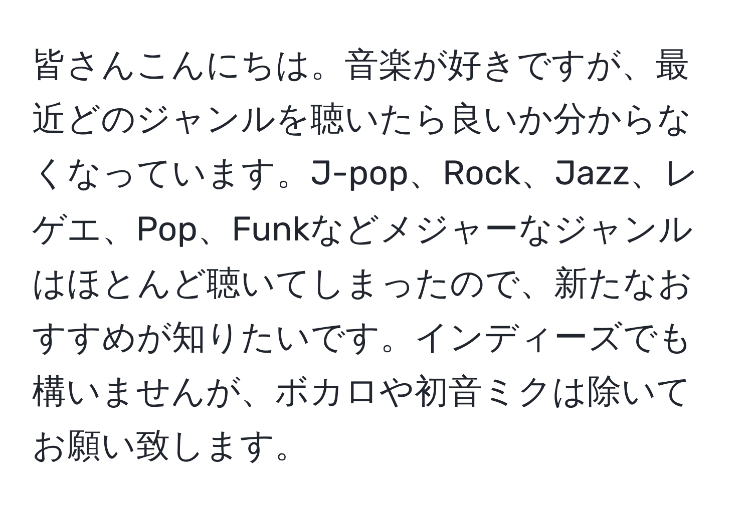 皆さんこんにちは。音楽が好きですが、最近どのジャンルを聴いたら良いか分からなくなっています。J-pop、Rock、Jazz、レゲエ、Pop、Funkなどメジャーなジャンルはほとんど聴いてしまったので、新たなおすすめが知りたいです。インディーズでも構いませんが、ボカロや初音ミクは除いてお願い致します。