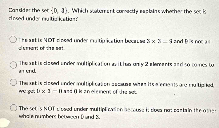 Consider the set  0,3. Which statement correctly explains whether the set is
closed under multiplication?
The set is NOT closed under multiplication because 3* 3=9 and 9 is not an
element of the set.
The set is closed under multiplication as it has only 2 elements and so comes to
an end.
The set is closed under multiplication because when its elements are multiplied,
we get 0* 3=0 and 0 is an element of the set.
The set is NOT closed under multiplication because it does not contain the other
whole numbers between 0 and 3.