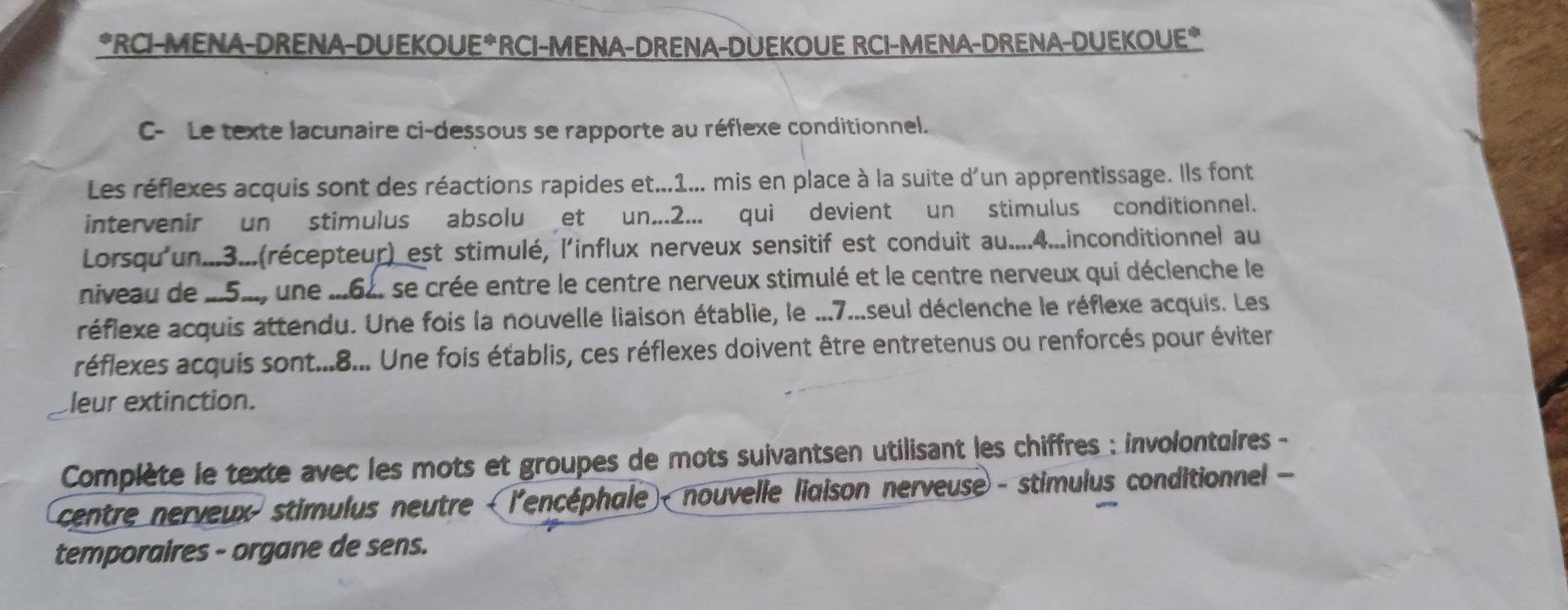 RCI-MENA-DRENA-DUEKOUE*RCI-MENA-DRENA-DUEKOUE RCI-MENA-DRENA-DUEKOUE* 
C- Le texte lacunaire ci-dessous se rapporte au réflexe conditionnel. 
Les réflexes acquis sont des réactions rapides et...1... mis en place à la suite d'un apprentissage. Ils font 
intervenir un stimulus absolu et un...2... qui devient un stimulus conditionnel. 
Lorsqu'un...3...(récepteur) est stimulé, l'influx nerveux sensitif est conduit au....4...inconditionnel au 
niveau de _5., une ...62. se crée entre le centre nerveux stimulé et le centre nerveux qui déclenche le 
réflexe acquis attendu. Une fois la nouvelle liaison établie, le ...7...seul déclenche le réflexe acquis. Les 
réflexes acquis sont...8... Une fois établis, ces réflexes doivent être entretenus ou renforcés pour éviter 
leur extinction. 
Complète le texte avec les mots et groupes de mots suivantsen utilisant les chiffres : involontuires - 
centre nerveux stimulus neutre - l'encéphale - nouvelle liaison nerveuse - stimulus conditionnel - 
temporaires - organe de sens.