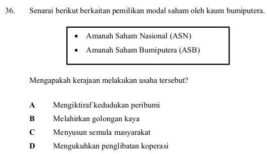 Senarai berikut berkaitan pemilikan modal saham oleh kaum bumiputera.
Amanah Saham Nasional (ASN)
Amanah Saham Bumiputera (ASB)
Mengapakah kerajaan melakukan usaha tersebut?
A Mengiktiraf kedudukan peribumi
B Melahirkan golongan kaya
C Menyusun semula masyarakat
D Mengukuhkan penglibatan koperasi