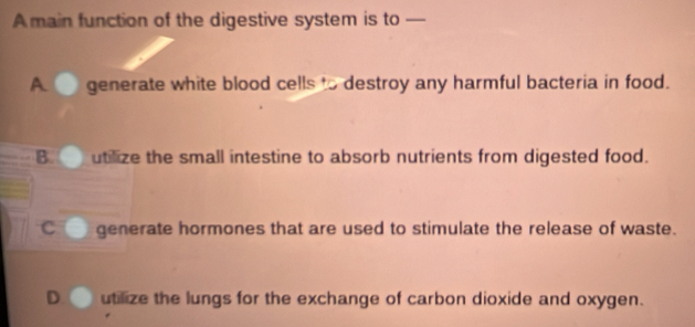 A main function of the digestive system is to —
A generate white blood cells to destroy any harmful bacteria in food.
B. utlize the small intestine to absorb nutrients from digested food.
C generate hormones that are used to stimulate the release of waste.
utilize the lungs for the exchange of carbon dioxide and oxygen.