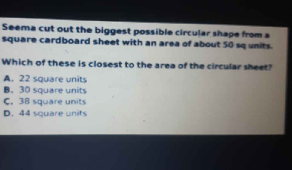 Seema cut out the biggest possible circular shape from a
square cardboard sheet with an area of about 50 sq units.
Which of these is closest to the area of the circular sheet?
A. 22 square units
B. 30 square units
C. 38 square units
D. 44 square units