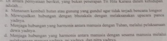 a ntara peryataan beríkut, yang bukan penérapan Trí Hita Karana dalam kehidupan
adulah
a. Menanam kembali hutan atau gunung yang gundul agar tidak terjadi bencana longsor
b. Mewujudkan hubungan dengan bhutakala dengan melaksanakan upacara panca
yadnya.
c. Menjaga hubungan yang harmonis antara manusia dengan Tuhan, melalui pelaksanaan
dewa yadnya.
d. Menjaga hubungan yang harmonis antara manusia dengan sesama manusia melalui