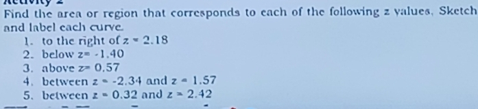 Retrvity = 
Find the area or region that corresponds to each of the following z yalues, Sketch 
and label each curve. 
1. to the right of z=2.18
2. below z=-1.40
3. above z=0.57
4.between z=-2.34 and z=1.57
5、 between z=0.32 and z=2.42