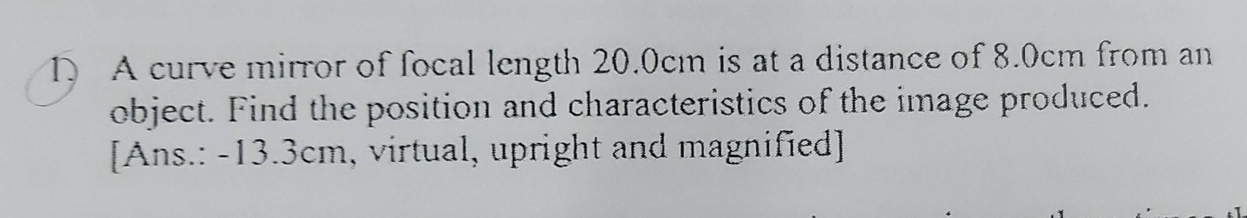 A curve mirror of focal length 20.0cm is at a distance of 8.0cm from an 
object. Find the position and characteristics of the image produced. 
[Ans.: -13.3cm, virtual, upright and magnified]