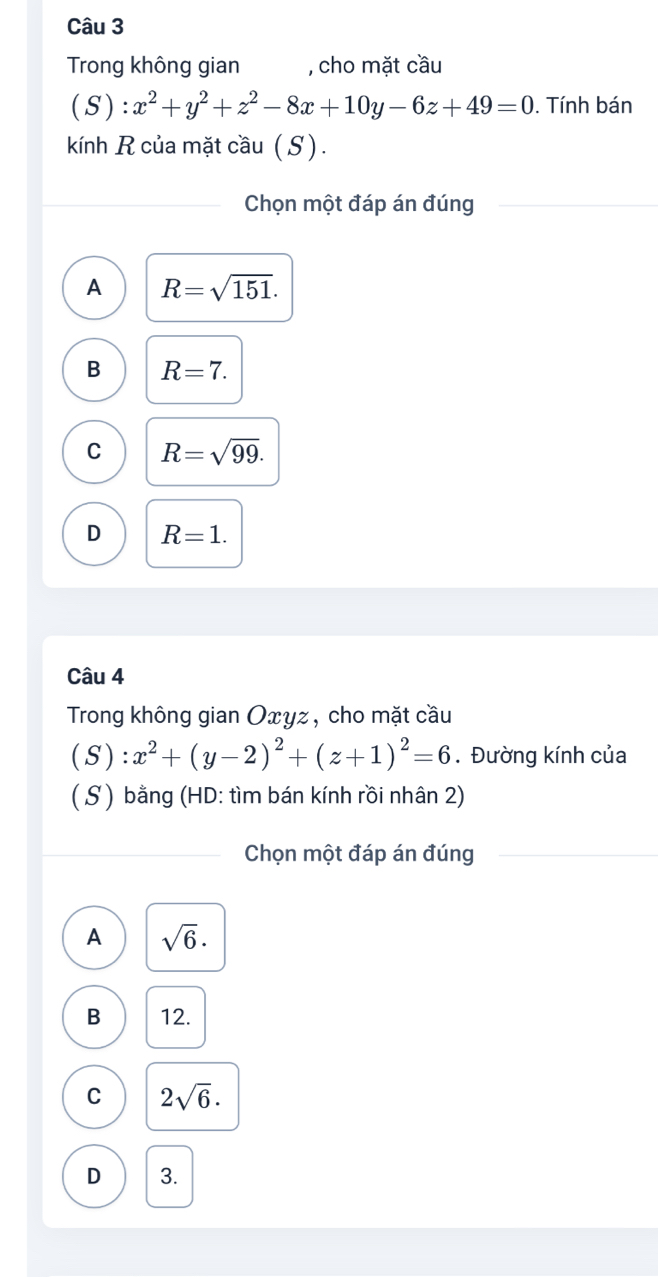 Trong không gian , cho mặt cầu
( ():x^2+y^2+z^2-8x+10y-6z+49=0. Tính bán
kính R của mặt cầu (S).
Chọn một đáp án đúng
A R=sqrt(151).
B R=7.
C R=sqrt(99).
D R=1. 
Câu 4
Trong không gian Oxγz, cho mặt cầu
(S):x^2+(y-2)^2+(z+1)^2=6. Đường kính của
( S) bằng (HD: tìm bán kính rồi nhân 2)
Chọn một đáp án đúng
A sqrt(6).
B 12.
C 2sqrt(6).
D 3.