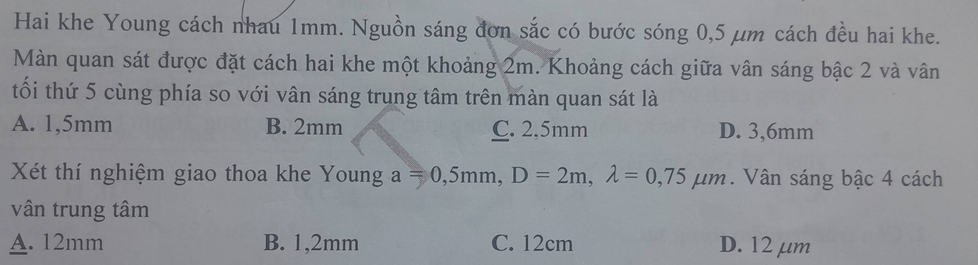 Hai khe Young cách nhau 1mm. Nguồn sáng đơn sắc có bước sóng 0,5 μm cách đều hai khe.
Màn quan sát được đặt cách hai khe một khoảng 2m. Khoảng cách giữa vân sáng bậc 2 và vân
tối thứ 5 cùng phía so với vân sáng trung tâm trên màn quan sát là
A. 1,5mm B. 2mm C. 2,5mm D. 3,6mm
Xét thí nghiệm giao thoa khe Young a=0,5mm, D=2m, lambda =0,75mu m. Vân sáng bậc 4 cách
vân trung tâm
A. 12mm B. 1,2mm C. 12cm D. 12 μm