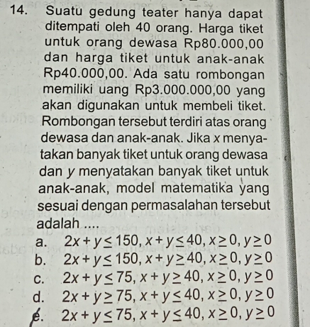 Suatu gedung teater hanya dapat
ditempati oleh 40 orang. Harga tiket
untuk orang dewasa Rp80.000,00
dan harga tiket untuk anak-anak
Rp40.000,00. Ada satu rombongan
memiliki uang Rp3.000.000,00 yang
akan digunakan untuk membeli tiket.
Rombongan tersebut terdiri atas orang
dewasa dan anak-anak. Jika x menya-
takan banyak tiket untuk orang dewasa
dan y menyatakan banyak tiket untuk
anak-anak, model matematika yang
sesuai dengan permasalahan tersebut
adalah ....
a. 2x+y≤ 150, x+y≤ 40, x≥ 0, y≥ 0
b. 2x+y≤ 150, x+y≥ 40, x≥ 0, y≥ 0
C. 2x+y≤ 75, x+y≥ 40, x≥ 0, y≥ 0
d. 2x+y≥ 75, x+y≤ 40, x≥ 0, y≥ 0
é. 2x+y≤ 75, x+y≤ 40, x≥ 0, y≥ 0