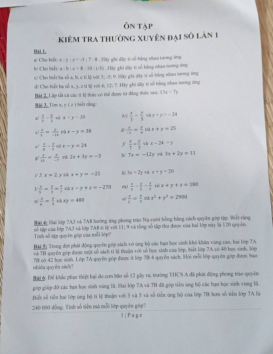Ôn tập
kiêm tra thường Xuyên đại số lân 1
Bài 1.
a/ Cho biết: x : y:z=-3:7:8. Hãy ghi dãy tỉ số bằng nhau tương ứng
b/ Cho biết: a : b:c=8:10:(-5) Hãy ghi dãy ti số bằng nhau tương ứng
c/ Cho biết ba số a, b. c ti lệ với 3; -5:9 9. Hãy ghi dãy tỉ số băng nhau tương ứng
d/ Cho biết ba số x, y, z ti lệ với 4; 12; 7. Hãy ghi dãy ti số bằng nhau tương ứng
Bài 2. Lập tất cả các tỉ lệ thức có thể được từ đảng thức sau: 13x=7y
Bài 3. Tim x. y (z). biết rằng:
a/  x/3 = y/2 v à x+y=30 h/)  x/3 = y/5  và x+y=-24
cl  x/5 = y/-14  và x-y=38 d/  x/-3 = y/8  và x+y=25
e/  x/8 = y/5  và x-y=24 5/  x/7 = y/3  và x-24=y
g/  x/10 = y/-7  và 2x+3y=-3 h/ 7x=-12y và 3x+2y=11
i/ 5. x=2 y và x+y=-21 k) 3x=2y và x+y=20
/  x/5 = y/3 = z/7  và x-y+z=-270 m)  x/3 = y/3 = z/3  và x+y+z=180
o/
n/  x/6 = y/5  và xy=480  x/2 = y/5  và x^2+y^2=2900
Bài 4: Hai lớp 7A3 và 7A8 hưởng ứng phong trào Nụ cười hồng bằng cách quyên góp tập. Biết rằng
số tập của lớp 7A3 và lớp 7A8 tỉ lệ với 11; 9 và tổng số tập thu được của hai lớp này là 120 quyên.
Tính số tập quyên góp của mỗi lớp?
Bài 5: Trong đợt phát động quyên góp sách vở ủng hộ các bạn học sinh khó khăn vùng cao, hai lớp 7A
và 7B quyên góp được một số sách tỉ lệ thuận với số học sinh của lớp, biết lớp 7A có 40 học sinh, lớp
7B có 42 học sinh. Lớp 7A quyên góp được ít lớp 7B 4 quyên sách. Hỏi mỗi lớp quyên góp được bao
nhiêu quyên sách?
Bài 6: Đề khắc phục thiệt hại do cơn bão số 12 gây ra, trường THCS A đã phát động phong trào quyên
góp giúp đỡ các bạn học sinh vùng lũ. Hai lớp 7A và 7B đã góp tiền ủng hộ các bạn học sinh vùng lũ.
Biết số tiền hai lớp ủng hộ ti lệ thuận với 3 và 5 và số tiền ủng hộ của lớp 7B hơn số tiền lớp 7A là
240 000 đồng. Tính số tiền mà mỗi lớp quyên góp?
1 | P a g e