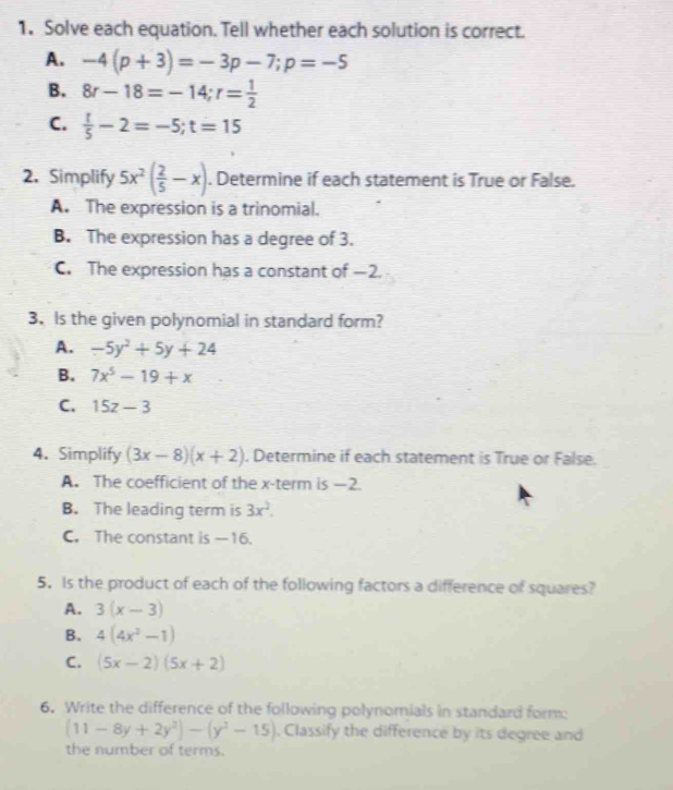 Solve each equation. Tell whether each solution is correct.
A. -4(p+3)=-3p-7; p=-5
B. 8r-18=-14; r= 1/2 
C.  t/5 -2=-5; t=15
2. Simplify 5x^2( 2/5 -x). Determine if each statement is True or False.
A. The expression is a trinomial.
B. The expression has a degree of 3.
C. The expression has a constant of —2.
3. Is the given polynomial in standard form?
A. -5y^2+5y+24
B. 7x^5-19+x
C. 15z-3
4. Simplify (3x-8)(x+2) , Determine if each statement is True or False.
A. The coefficient of the x -term is —2.
B. The leading term is 3x^2.
C. The constant is -16.
5. Is the product of each of the following factors a difference of squares?
A. 3(x-3)
B. 4(4x^3-1)
C. (5x-2)(5x+2)
6. Write the difference of the following polynomials in standard form:
(11-8y+2y^2)-(y^2-15). Classify the difference by its degree and
the number of terms.