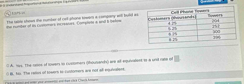 3-3: Understand Proportional Relationships: Equivalent R000. Question Hep
☆) 3.3.PS-14
The table shows the number of cell phone towers a company will build as
the number of its customers increases. Complete a and b below.
A Yes. The ratios of towers to customers (thousands) are all equivalent to a unit rate of □.
B. No. The ratios of towers to customers are not all equivalent.
Click to select and enter your answer(s) and then click Check Answer.