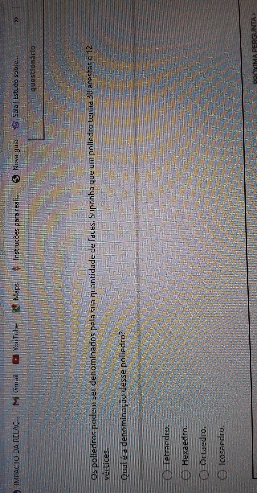 IMPACTO DA RELAÇ... M Gmail YouTube Maps * Instruções para reali... Nova guia Sala | Estudo sobre... »
questio nário
Os poliedros podem ser denominados pela sua quantidade de faces. Suponha que um poliedro tenha 30 arestas e 12
vértices.
Qual é a denominação desse poliedro?
Tetraedro.
Hexaedro.
Octaedro.
Icosaedro.
PPÓYIMA PERGUNTA >