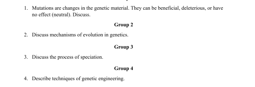 Mutations are changes in the genetic material. They can be beneficial, deleterious, or have 
no effect (neutral). Discuss. 
Group 2 
2. Discuss mechanisms of evolution in genetics. 
Group 3 
3. Discuss the process of speciation. 
Group 4 
4. Describe techniques of genetic engineering.