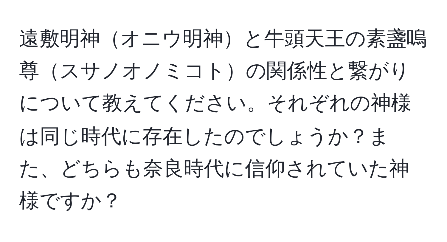 遠敷明神オニウ明神と牛頭天王の素盞嗚尊スサノオノミコトの関係性と繋がりについて教えてください。それぞれの神様は同じ時代に存在したのでしょうか？また、どちらも奈良時代に信仰されていた神様ですか？