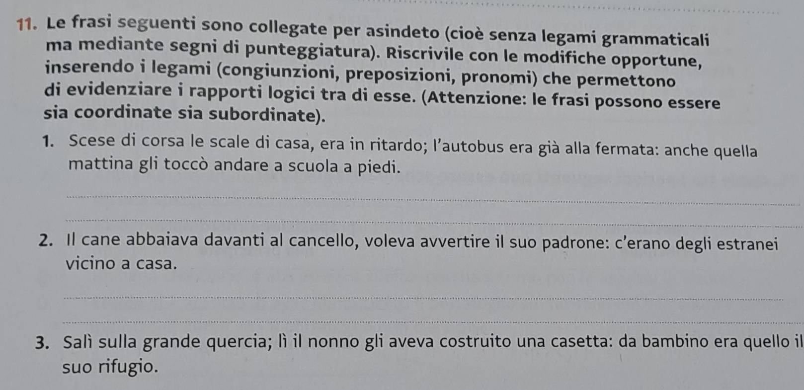 Le frasi seguenti sono collegate per asindeto (cioè senza legami grammaticali 
ma mediante segni di punteggiatura). Riscrivile con le modifiche opportune, 
inserendo i legami (congiunzioni, preposizioni, pronomi) che permettono 
di evidenziare i rapporti logici tra di esse. (Attenzione: le frasi possono essere 
sia coordinate sia subordinate). 
1. Scese di corsa le scale di casa, era in ritardo; l’autobus era già alla fermata: anche quella 
mattina gli toccò andare a scuola a piedi. 
_ 
_ 
2. Il cane abbaiava davanti al cancello, voleva avvertire il suo padrone: c’erano degli estranei 
vicino a casa. 
_ 
_ 
3. Salì sulla grande quercia; lì il nonno gli aveva costruito una casetta: da bambino era quello il 
suo rifugio.