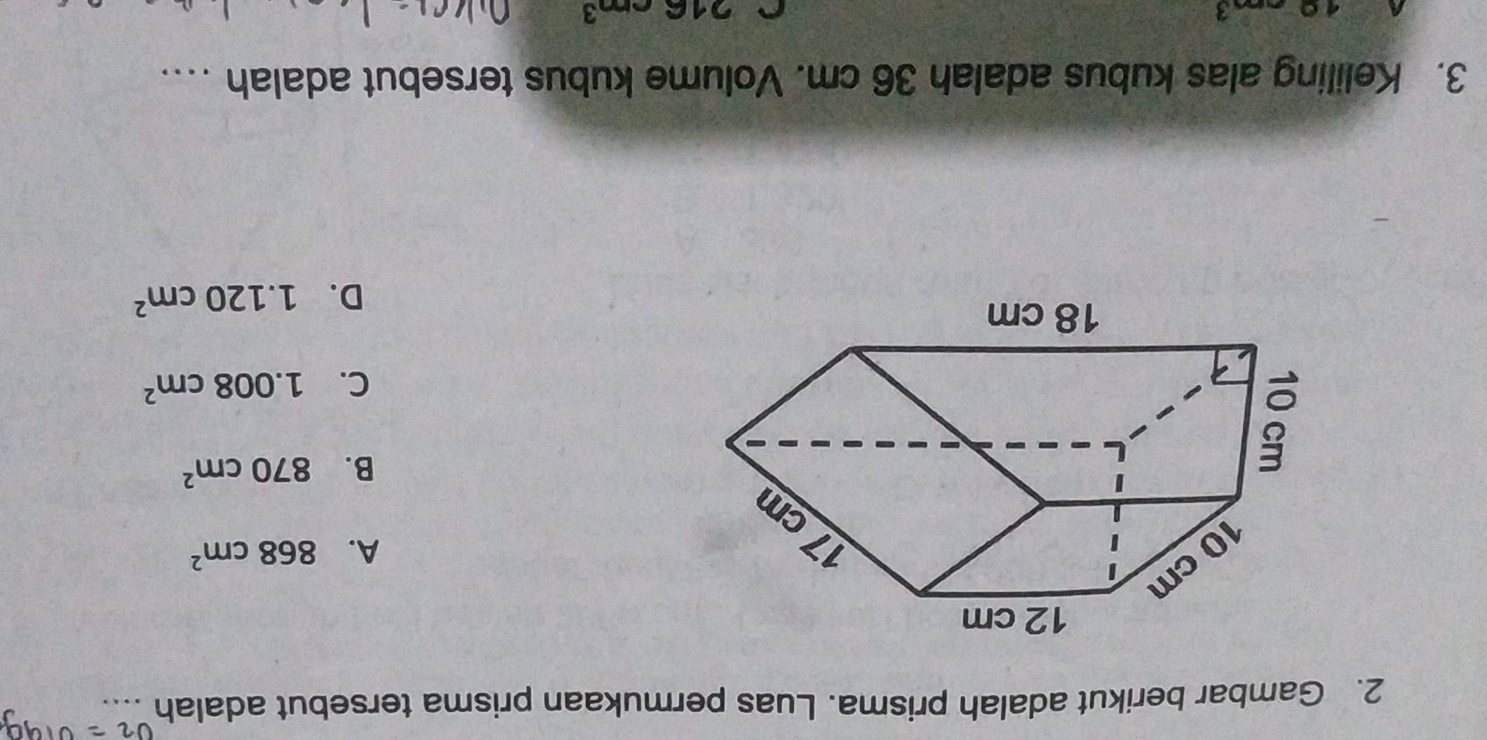 U2^- 
2. Gambar berikut adalah prisma. Luas permukaan prisma tersebut adalah
A. 868cm^2
B. 870cm^2
C. 1.008cm^2
D. 1.120cm^2
3. Keliling alas kubus adalah 36 cm. Volume kubus tersebut adalah ….
10cm 3
C 216cm^3