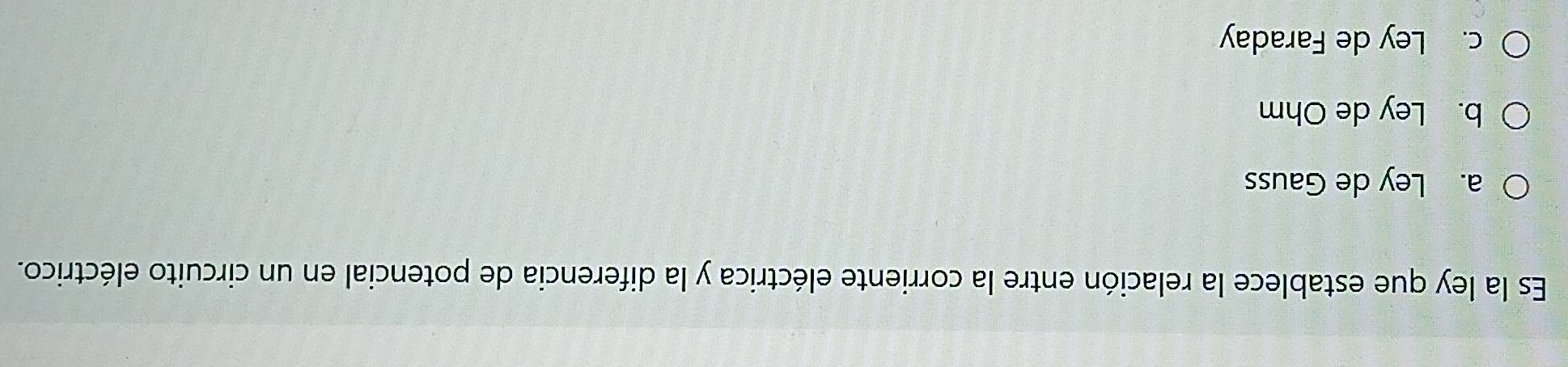 Es la ley que establece la relación entre la corriente eléctrica y la diferencia de potencial en un circuito eléctrico.
a. Ley de Gauss
b. Ley de Ohm
c. Ley de Faraday