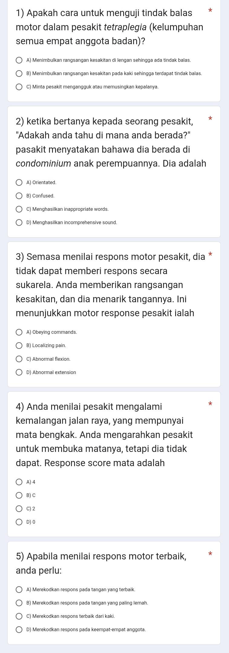 Apakah cara untuk menguji tindak balas
motor dalam pesakit tetraplegia (kelumpuhan
semua empat anggota badan)?
A) Menimbulkan rangsangan kesakitan di lengan sehingga ada tindak balas.
B) Menimbulkan rangsangan kesakitan pada kaki sehingga terdapat tindak balas.
C) Minta pesakit mengangguk atau memusingkan kepalanya.
2) ketika bertanya kepada seorang pesakit,
"Adakah anda tahu di mana anda berada?"
pasakit menyatakan bahawa dia berada di
condominium anak perempuannya. Dia adalah
A) Orientated.
B) Confused.
C) Menghasilkan inappropriate words
D) Menghasilkan incomprehensive sound.
3) Semasa menilai respons motor pesakit, dia *
tidak dapat memberi respons secara
sukarela. Anda memberikan rangsangan
kesakitan, dan dia menarik tangannya. Ini
menunjukkan motor response pesakit ialah
A) Obeying commands.
B) Localizing pain
C) Abnormal flexion.
D) Abnormal extension
4) Anda menilai pesakit mengalami
kemalangan jalan raya, yang mempunyai
mata bengkak. Anda mengarahkan pesakit
untuk membuka matanya, tetapi dia tidak
dapat. Response score mata adalah
A) 4
B) C
C)2
D)0
5) Apabila menilai respons motor terbaik,
anda perlu:
A) Merekodkan respons pada tangan yang terbaik.
B) Merekodkan respons pada tangan yang paling lemah.
C) Merekodkan respons terbaik dari kaki.
D) Merekodkan respons pada keempat-empat anggota.