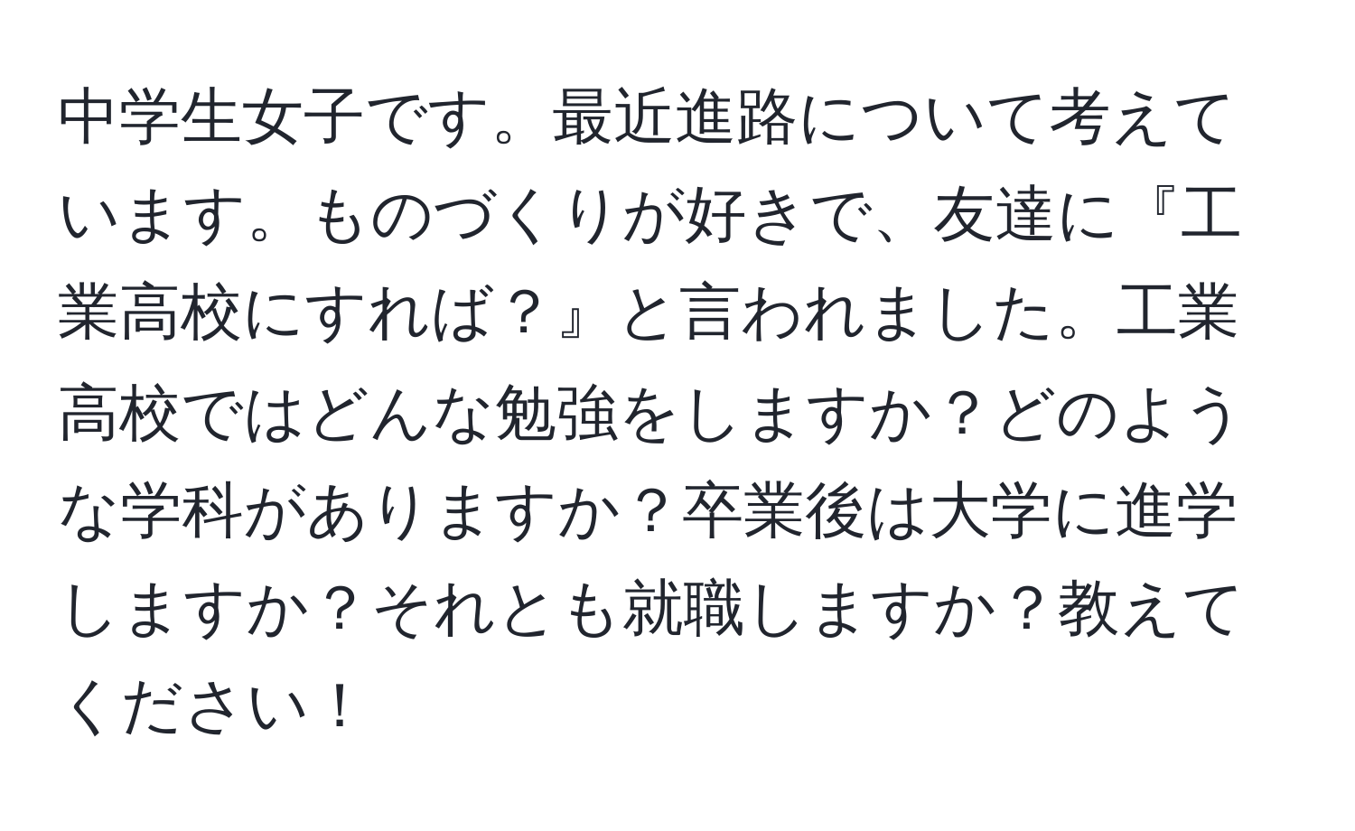 中学生女子です。最近進路について考えています。ものづくりが好きで、友達に『工業高校にすれば？』と言われました。工業高校ではどんな勉強をしますか？どのような学科がありますか？卒業後は大学に進学しますか？それとも就職しますか？教えてください！