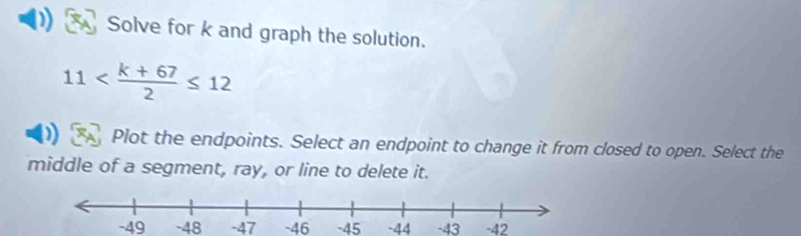 Solve for k and graph the solution.
11
Plot the endpoints. Select an endpoint to change it from closed to open. Select the 
middle of a segment, ray, or line to delete it.
-49 -48 -47 -46 -45 -44 -43 -42