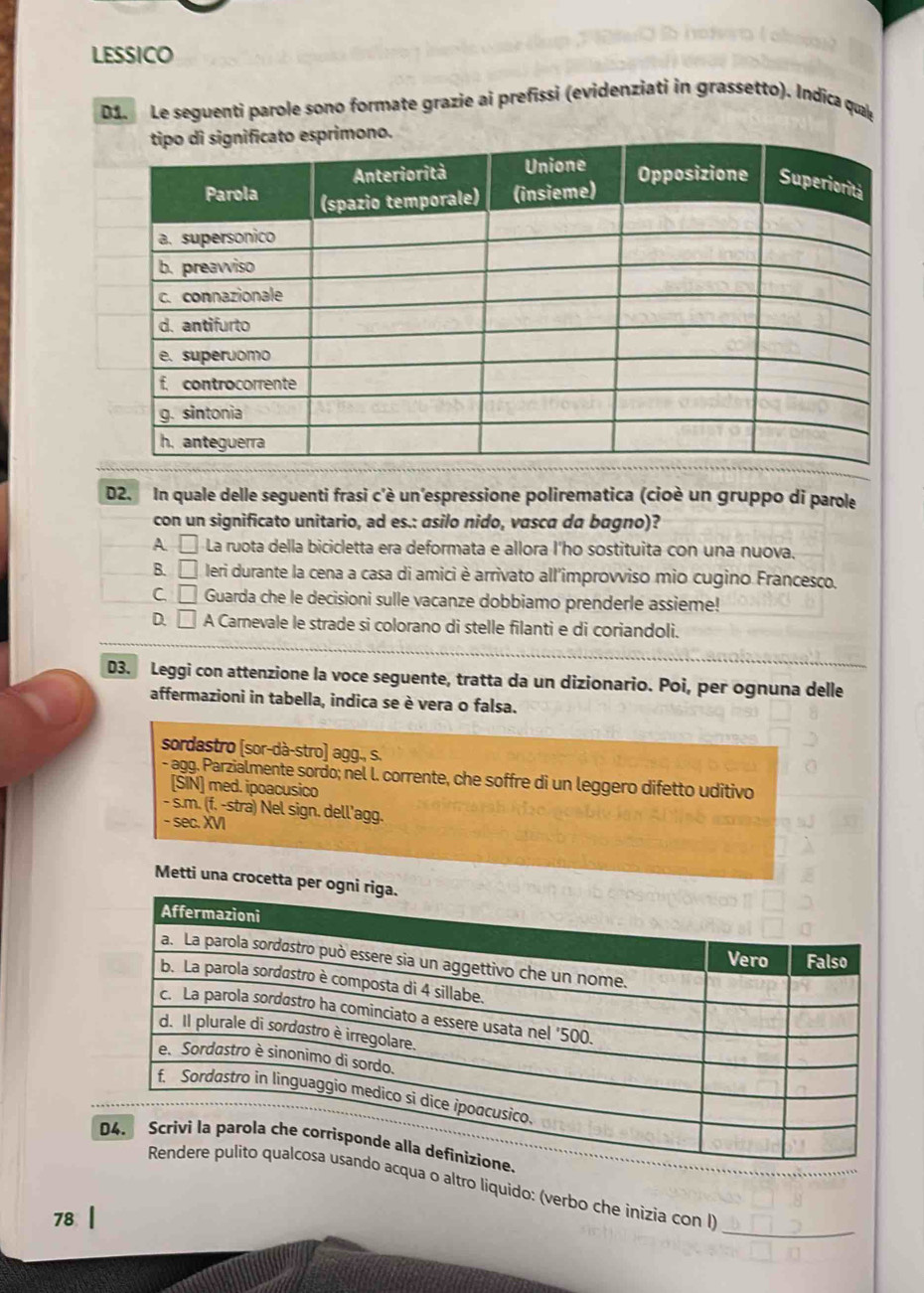 LESSICO
D1 Le seguenti parole sono formate grazie ai prefissi (evidenziati in grassetto). Indica quae
D2. In quale delle seguenti frasi c'è un'espressione polirematica (cioè un gruppo di parole
con un significato unitario, ad es.: asilo nido, vasca da bagno)?
A □ La ruota della bicicletta era deformata e allora I'ho sostituita con una nuova.
B. □ leri durante la cena a casa di amici è arrivato all'improvviso mio cugino Francesco,
C □ Guarda che le decisioni sulle vacanze dobbiamo prenderle assieme!
D. □ A Carnevale le strade si colorano di stelle filanti e di coriandoli.
D3. Leggi con attenzione la voce seguente, tratta da un dizionario. Poi, per ognuna delle
affermazioni in tabella, indica se è vera o falsa.
sordastro [sor-dà-stro] agg., s.
- agg. Parzialmente sordo; nel l. corrente, che soffre di un leggero difetto uditivo
[SIN] med. ipoacusico
- s.m. (f. -stra) Nel sign. dell'agg.
- sec. XVI
Metti una crocett
_
acqua o altro liquido: (verbo che inizia con I)
78 |