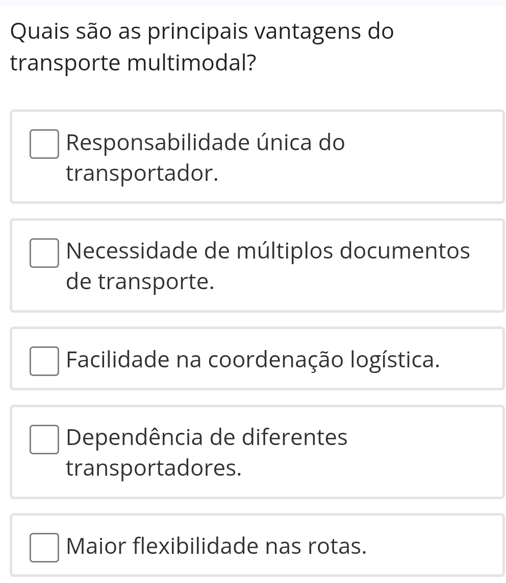 Quais são as principais vantagens do
transporte multimodal?
Responsabilidade única do
transportador.
Necessidade de múltiplos documentos
de transporte.
Facilidade na coordenação logística.
Dependência de diferentes
transportadores.
Maior flexibilidade nas rotas.