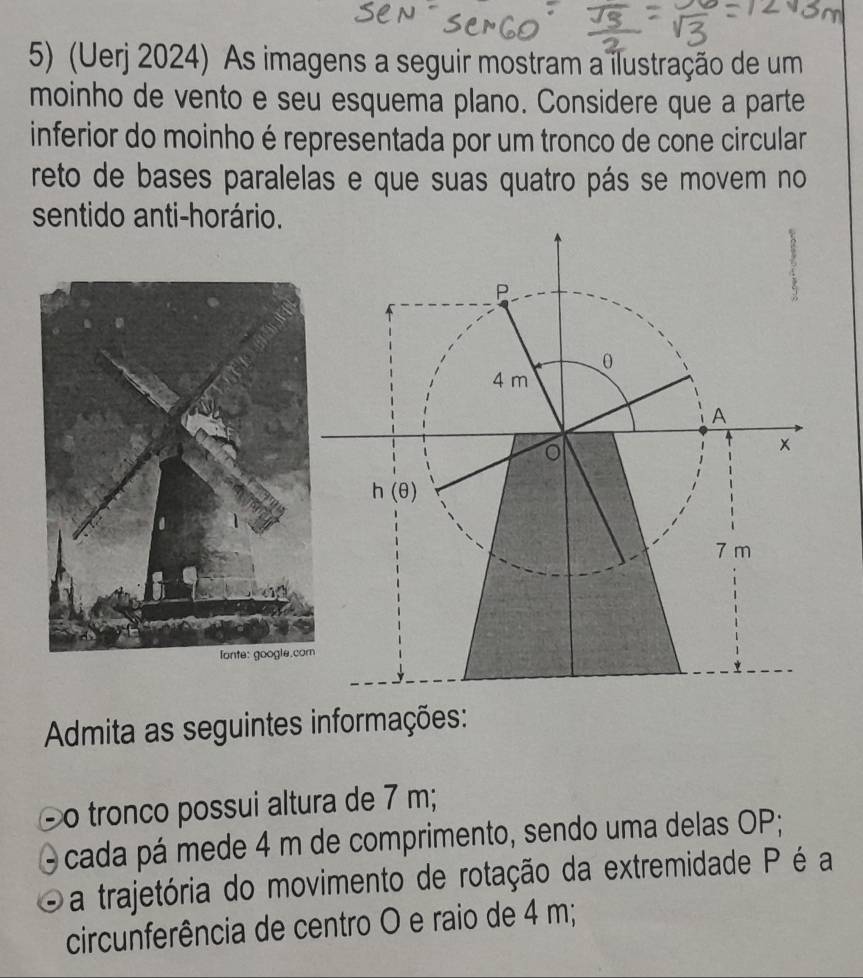 (Uerj 2024) As imagens a seguir mostram a ilustração de um
moinho de vento e seu esquema plano. Considere que a parte
inferior do moinho é representada por um tronco de cone circular
reto de bases paralelas e que suas quatro pás se movem no
sentido anti-horário.
Admita as seguintes informações:
o tronco possui altura de 7 m;
cada pá mede 4 m de comprimento, sendo uma delas OP;
a trajetória do movimento de rotação da extremidade P é a
circunferência de centro O e raio de 4 m;