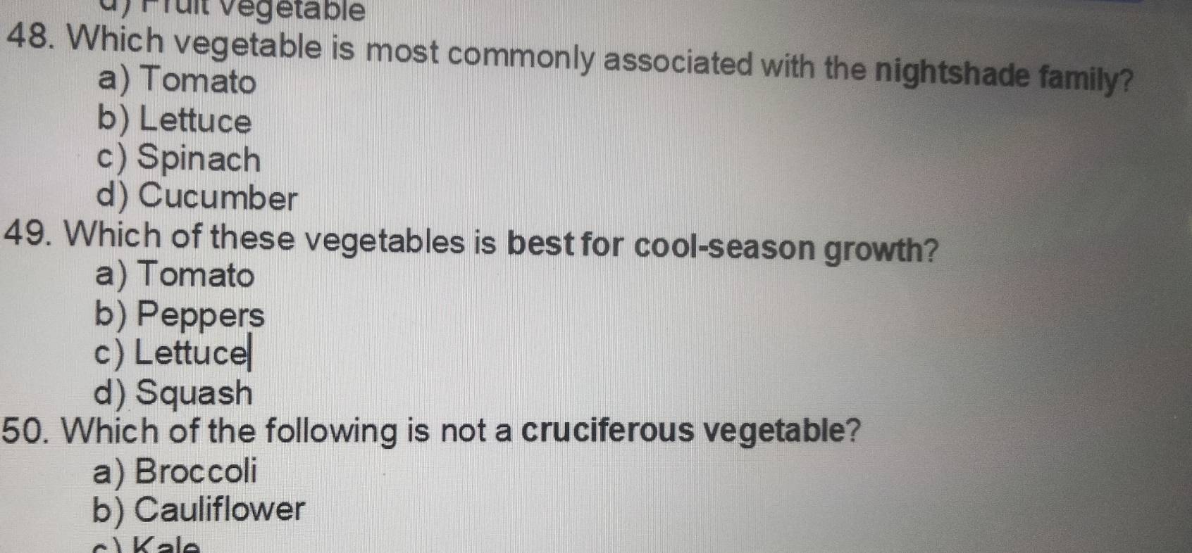 Prult Vegetable
48. Which vegetable is most commonly associated with the nightshade family?
a) Tomato
b) Lettuce
c) Spinach
d) Cucumber
49. Which of these vegetables is best for cool-season growth?
a) Tomato
b) Peppers
c) Lettuce
d) Squash
50. Which of the following is not a cruciferous vegetable?
a) Broccoli
b) Cauliflower