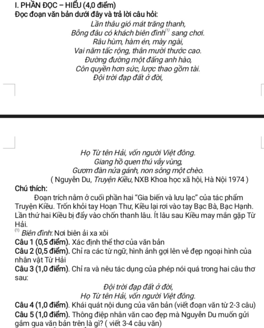 PHÀN ĐỌC - HIẾU (4,0 điểm)
Đọc đoạn văn bản dưới đây và trả lời câu hỏi:
Lần thâu gió mát trăng thanh,
Bồng đầu có khách biên đình'' sang chơi.
Râu hùm, hàm én, mày ngài,
Vai năm tấc rộng, thân mười thước cao.
Đường đường một đấng anh hào,
Côn quyền hơn sức, lược thao gồm tài.
Đội trời đạp đất ở đời,
Họ Từ tên Hải, vốn người Việt đông.
Giang hồ quen thú vẫy vùng,
Gươm đàn nửa gánh, non sông một chèo.
( Nguyễn Du, Truyện Kiều, NXB Khoa học xã hội, Hà Nội 1974 )
Chú thích:
Đoạn trích nằm ở cuối phần hai “Gia biến và lưu lạc” của tác phẩm
Truyện Kiều. Trốn khỏi tay Hoạn Thư, Kiều lại rơi vào tay Bạc Bà, Bạc Hạnh.
Lần thứ hai Kiều bị đẩy vào chốn thanh lâu. Ít lâu sau Kiều may mắn gặp Từ
Hải.
* Biên đình: Nơi biên ải xa xôi
Câu 1 (0,5 điểm). Xác định thể thơ của văn bản
Câu 2 (0,5 điểm). Chỉ ra các từ ngữ, hình ảnh gợi lên vẻ đẹp ngoại hình của
nhân vật Từ Hải
Câu 3 (1,0 điểm). Chỉ ra và nêu tác dụng của phép nói quá trong hai câu thơ
sau:
Đội trời đạp đất ở đời,
Họ Từ tên Hải, vốn người Việt đông.
Câu 4 (1,0 điểm). Khái quát nội dung của văn bản (viết đoạn văn từ 2-3 câu)
Câu 5 (1,0 điểm). Thông điệp nhân văn cao đẹp mà Nguyễn Du muốn gửi
gầm qua văn bản trên là gì? ( viết 3-4 câu văn)