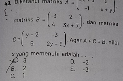 Diketahui mätriks A=beginpmatrix -x+y&5 -1&x+yendpmatrix , 
matriks B=beginpmatrix -3&2 4&3x+7endpmatrix ,dan matriks
C=beginpmatrix y-2&-3 5&2y-5endpmatrix. Agar A+C=B , nilai
x yang memenuhi adalah . . . .
A 3 D. -2
B. 2 E. -3
C. 1