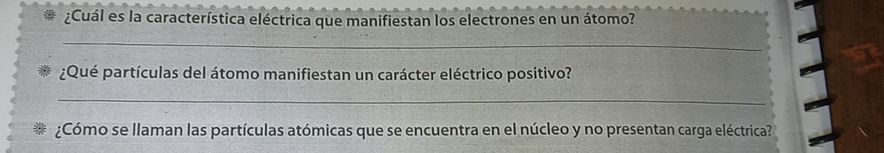 ¿Cuál es la característica eléctrica que manifiestan los electrones en un átomo? 
_ 
¿Qué partículas del átomo manifiestan un carácter eléctrico positivo? 
_ 
¿Cómo se llaman las partículas atómicas que se encuentra en el núcleo y no presentan carga eléctrica?