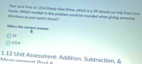 Your aunt lives at 1214 Shady Glen Drive, which is a 39 minute car trip from your
house. Which number in this problem could be rounded when giving someone
directions to your aunt's house?
Select the correct answer.
39
1214
1.12 Unit Assessment: Addition, Subtraction, &
Measurement Pool 6