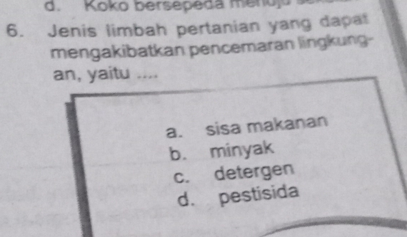 d. Koko bersepeda menuju 
6. Jenis limbah pertanian yang dapat
mengakibatkan pencemaran lingkung-
an, yaitu ....
a. sisa makanan
b. minyak
c. detergen
d. pestisida