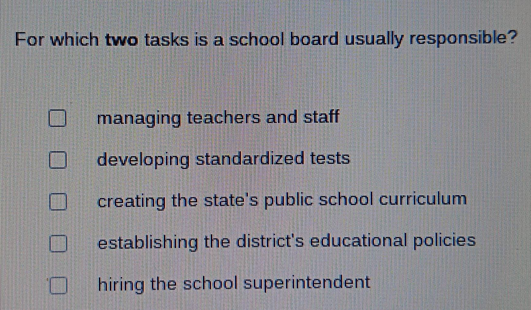 For which two tasks is a school board usually responsible?
managing teachers and staff
developing standardized tests
creating the state's public school curriculum
establishing the district's educational policies
hiring the school superintendent