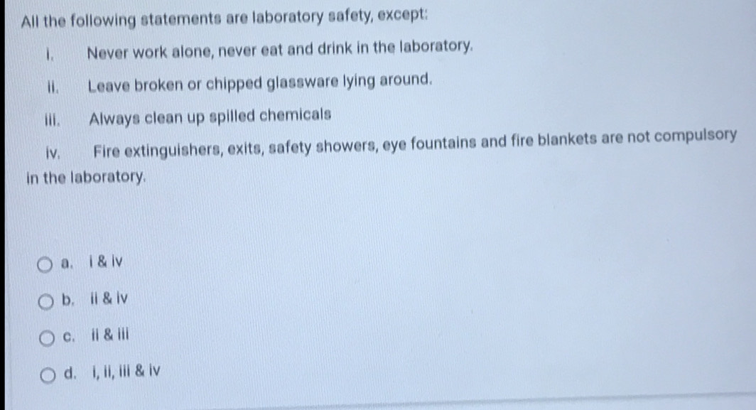 All the following statements are laboratory safety, except:
i. Never work alone, never eat and drink in the laboratory.
ii. Leave broken or chipped glassware lying around.
iii. Always clean up spilled chemicals
iv. Fire extinguishers, exits, safety showers, eye fountains and fire blankets are not compulsory
in the laboratory.
a. i & iv
b. ⅱ& iv
c. i& ⅲ
d. i, ii, iii & iv