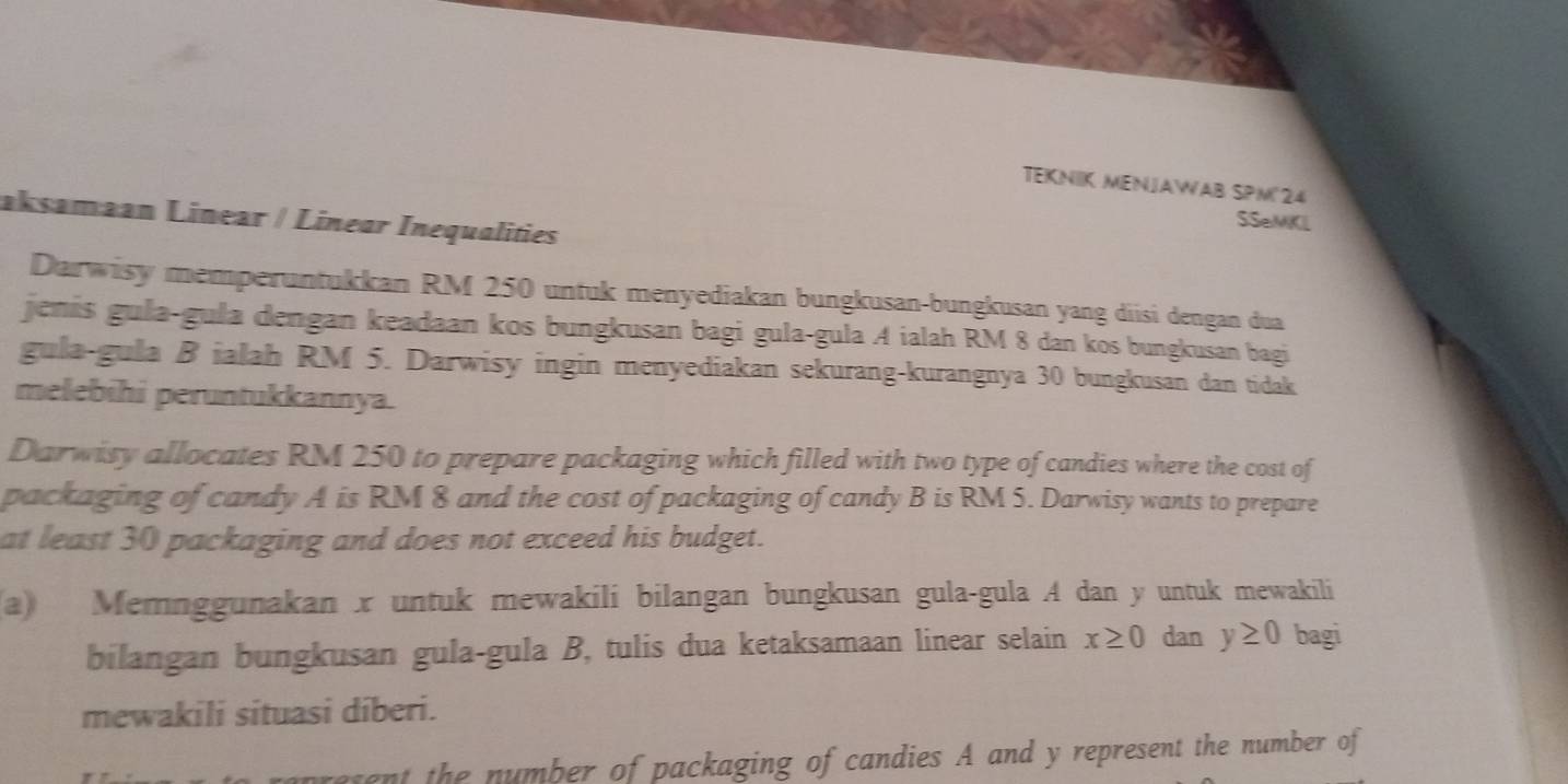 TEKNIK MENJAWAB SPM'24 
aksamaan Linear / Linear Inequalities 
SSeMKL 
Darwisy memperuntukkan RM 250 untuk menyediakan bungkusan-bungkusan yang diisi dengan dua 
jenis gula-gula dengan keadaan kos bungkusan bagi gula-gula A ialah RM 8 dan kos bungkusan bagi 
gula-gula B ialah RM 5. Darwisy ingin menyediakan sekurang-kurangnya 30 bungkusan dan tidak 
melebihi peruntukkannya. 
Darwisy allocates RM 250 to prepare packaging which filled with two type of candies where the cost of 
packaging of candy A is RM 8 and the cost of packaging of candy B is RM 5. Darwisy wants to prepare 
at least 30 packaging and does not exceed his budget. 
a) Memnggunakan x untuk mewakili bilangan bungkusan gula-gula A dan y untuk mewakili 
bilangan bungkusan gula-gula B, tulis dua ketaksamaan linear selain x≥ 0 dan y≥ 0 bagi 
mewakili situasi diberi. 
asent the number of packaging of candies A and y represent the number of