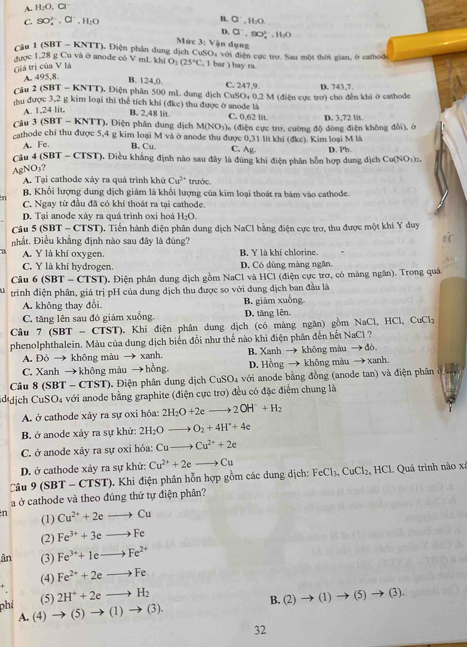 A. H_2O,Cl^-
C. SO_4^((2-),Cl^-),H_2O
B. Cl^-,H_2O.
D. Cl^-,SO_4^((2-),H_2)O
Mức 3:V ận dụng
Câu 1 (SBT - KNTT). Điện phân dung dịch CuSO_4 với điện cực trơ. Sau một thời gian, ở cathode
được 1,28 g Cu và ở anode có V mL khí O_2(25°C , 1 bar ) bay ra.
Giá trị của V là
A. 495,8.
B. 124,0. C. 247.9.
D. 743,7.
Câu 2 (S BT- K NTT). Điện phân 500 mL dung dịch CuSO₄ 0,2 M (điện cực trợ) cho đến khi ở cathode
thu được 3,2 g kim loại thì thể tích khí (đkc) thu được ở anode là
A. 1,24 lít,
B. 2,48 lit. C. 0,62 lit. D. 3,72 lit.
Câu 3 (SBT T - KNTT). Điện phân dung dịch M(NO_3) * (điện cực trơ, cường độ dòng điện không đổi), ở
cathode chi thu được 5,4 g kim loại M và ở anode thu được 0,31 lít khí (đkc). Kim loại M là
A. Fe. B. Cu. C. Ag. D. Pb.
Câu 4 (SBT - CTST). Điều khẳng định nào sau đây là đúng khi điện phân hỗn hợp dung dịch Cu(NO₃)2,
AgN O_3 ?
A. Tại cathode xảy ra quá trình khử Cu^(2+) trước.
B. Khối lượng dung dịch giảm là khối lượng của kim loại thoát ra bám vào cathode.
n
C. Ngay từ đầu đã có khí thoát ra tại cathode.
D. Tại anode xảy ra quá trình oxi hoá H_2O.
Câu 5 (SBT - CTST). Tiến hành điện phân dung dịch NaCl bằng điện cực trơ, thu được một khí Y duy
nhất. Điều khẳng định nào sau đây là đúng?
a A. Y là khí oxygen. B. Y là khí chlorine.
C. Y là khí hydrogen. D. Có dùng màng ngăn.
Câu 6 (SBT - CTST). Điện phân dung dịch gồm NaCl và HCl (điện cực trơ, có màng ngăn). Trong quá
u trình điện phân, giá trị pH của dung dịch thu được so với dung dịch ban đầu là
A. không thay đổi. B. giảm xuống.
C. tăng lên sau đó giảm xuống. D. tăng lên.
Câu 7 (SBT - CTST). Khi điện phân dung dịch (có màng ngăn) gồm NaCl, HCl, CuCl₂
phenolphthalein. Màu của dung dịch biến đồi như thế nào khi điện phân đến hết NaCl ?
A. Đỏ → không màu → xanh. B. Xanh → không màu → đỏ.
C. Xanh → không màu → hồng. D. Hồng → không màu → xanh.
Câu 8 (SBT - CTST). Điện phân dung dịch CuSO4 với anode bằng đồng (anode tan) và điện phân 
iddịch CuSO4 với anode bằng graphite (điện cực trơ) đều có đặc điểm chung là
A ở cathode xảy ra sự oxi hóa: 2H_2O+2eto 2OH^-+H_2
B. ở anode xảy ra sự khử: 2H_2O to O_2+4H^++4e
C. ở anode xảy ra sự oxi hóa: Cu- Cu^(2+)+2e
D. ở cathode xảy ra sự khử: Cu^(2+)+2e to Cu
Câu 9 (SBT - CTST). Khi điện phân hỗn hợp gồm các dung dịch: Fó eC1 3, CuCl₂, HCl. Quá trình nào xã
a ở cathode và theo đúng thứ tự điện phân?
n (1) Cu^(2+)+2eto Cu
(2) Fe^(3+)+3eto Fe
ân (3) Fe^(3+)+1eto Fe^(2+)
(4) Fe^(2+)+2eto Fe
(5) B. (2) (1) (5) (3).
phê 2H^++2eto H_2
A. (4 )to (5)to (1)to (3).
32