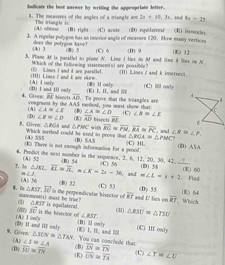 Indicate the best answer by writing the appropriate letter.
The measures of the angles of a triangle are 2x+10,3x , and 8x-25.
The triangle is:
(A) obtuse (B) right (C) acute (D) equilateral (E) isosceles
2.A regular polygon has an interior angle of measure 120. How many vertices
does the polygon have?
(A) 3 (B) 5 (C) 6 (D) 9 (E) 12
3. Plane M is parallel to plane N. Line I lies in M and line k lies in N.
Which of the following statement(s) are possible?
(1) Lines / and k are parallel. (II) Lines / and k intersect.
(III) Lines / and k are skew.
(A) I only (B) Il only (C) III only
(D) I and III only (E) I、 I、 and ⅢI
4、 Given: overline BE bisects overline AD 、 To prove that the triangles are
congruent by the AAS method, you must show that: 
(A) ∠ A≌ ∠ E (B) ∠ A≌ D (C) ∠ B≌ ∠ E
(D) ∠ B≌ ∠ D (E) overline AD bisects overline BE.
5. Given: △ RGA and △ PMC with overline RG≌ overline PM,overline RA≌ overline PC ， and ∠ R≌ ∠ P.
Which method could be used to prove that △ RGA≌ △ PMC
(A) SSS (B) SAS (C) HL (D) ASA
(E) There is not enough information for a proof.
6. Predict the next number in the sequence, 2, 6, 12, 20, 30, 42, ____.
(A) 52 (B) 54
7、In △ JKL,overline KL≌ overline JL,m∠ K=2x-36 (C) 56 (D) 58 (E) 60
m∠ J. , and m∠ L=x+2 、 Find
(A) 56 (B) 52 (C) 53 (D) 55 (E) 64
8. In △ RST,overleftrightarrow SU is the perpendicular bisector of overline RT and U lies on overline RT 、 Which
statement(s) must be true?
(I) △ RST is equilateral. (1I) △ RSU≌ △ TSU
(1lI) vector SU is the bisector of ∠ RST.
(A) I only (B) ll only (C) III only
(D) II and IIl only (E) I、 ll, and III
9. Given: △ SUN≌ △ TAN. You can conclude that:
(A) ∠ S≌ ∠ A (B) overline SN≌ overline TN
(D) overline SU≌ overline TN (E) overline UN≌ overline TA (C) ∠ T≌ ∠ U