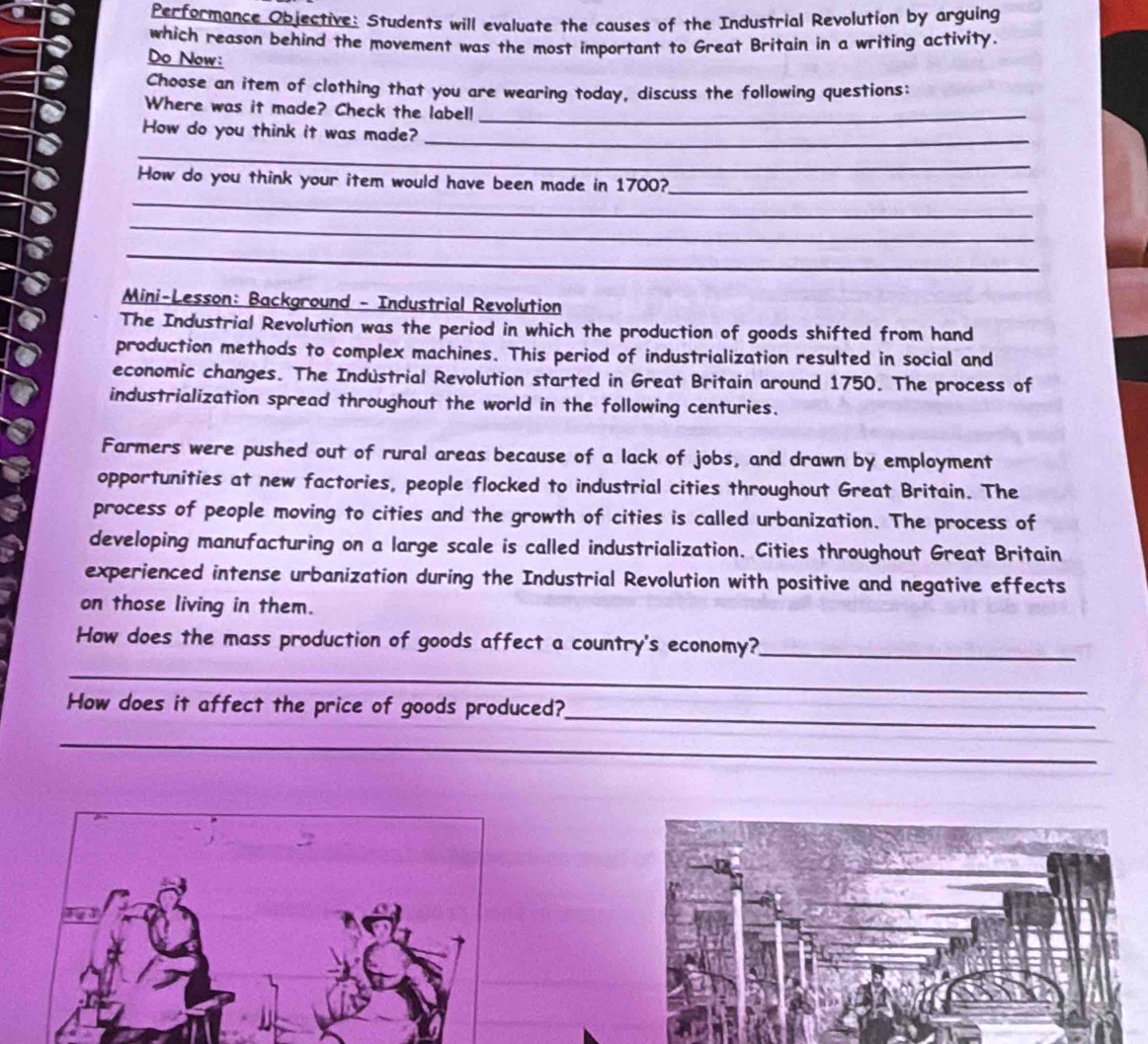 Performance Objective: Students will evaluate the causes of the Industrial Revolution by arguing 
which reason behind the movement was the most important to Great Britain in a writing activity. 
Do Now: 
Choose an item of clothing that you are wearing today, discuss the following questions: 
Where was it made? Check the label!_ 
How do you think it was made?_ 
_ 
_ 
How do you think your item would have been made in 1700?_ 
_ 
_ 
Mini-Lesson: Background - Industrial Revolution 
The Industrial Revolution was the period in which the production of goods shifted from hand 
production methods to complex machines. This period of industrialization resulted in social and 
economic changes. The Indüstrial Revolution started in Great Britain around 1750. The process of 
industrialization spread throughout the world in the following centuries. 
Farmers were pushed out of rural areas because of a lack of jobs, and drawn by employment 
opportunities at new factories, people flocked to industrial cities throughout Great Britain. The 
process of people moving to cities and the growth of cities is called urbanization. The process of 
developing manufacturing on a large scale is called industrialization. Cities throughout Great Britain 
experienced intense urbanization during the Industrial Revolution with positive and negative effects 
on those living in them. 
How does the mass production of goods affect a country's economy?_ 
_ 
_ 
How does it affect the price of goods produced? 
_