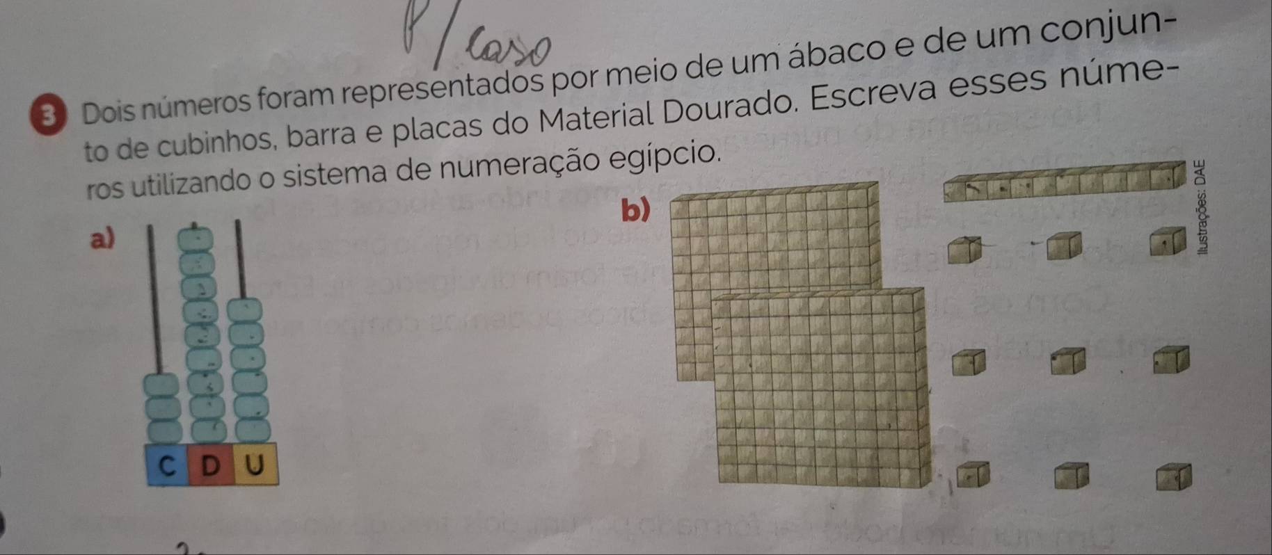 Dois números foram representados por meio de um ábaco e de um conjun- 
to de cubinhos, barra e placas do Material Dourado. Escreva esses núme- 
ros utilizando o sistema de numeração egípcio. 
b) 
a) 
B 
C D U