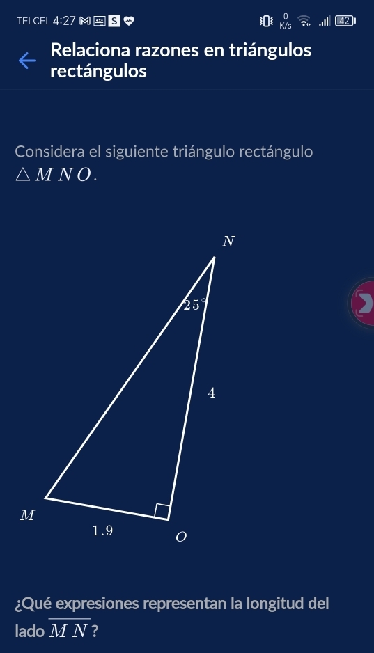 TELCEL 4:27 M-S ゃ .I
Relaciona razones en triángulos
rectángulos
Considera el siguiente triángulo rectángulo
△ MNO.
¿Qué expresiones representan la longitud del
lado overline MN 2