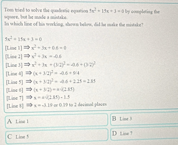 Tom tried to solve the quadratic equation 5x^2+15x+3=0 by completing the
square, but he made a mistake.
In which line of his working, shown below, did he make the mistake?
5x^2+15x+3=0
[Line 1] x^2+3x+0.6=0
[Line 2] x^2+3x=-0.6
[Line 3] x^2+3x+(3/2)^2=-0.6+(3/2)^2
[Line 4] (x+3/2)^2=-0.6+9/4
[Line 5] (x+3/2)^2=-0.6+2.25=2.85
[Line 6] (x+3/2)=± surd (2.85)
[Line 7] x=± surd (2.85)-1.5
[Line 8] x=-3.19 or 0.19 to 2 decimal places
A Line 1
B Line 3
C Line 5 D Line 7