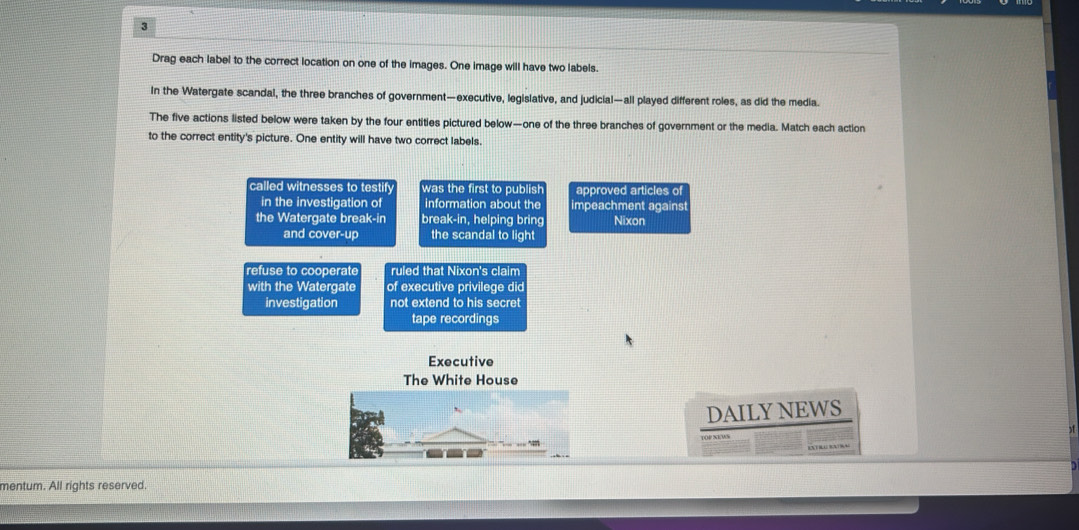 Drag each label to the correct location on one of the images. One image will have two labels.
In the Watergate scandal, the three branches of government—executive, legislative, and judicial—all played different roles, as did the media.
The five actions listed below were taken by the four entities pictured below—one of the three branches of government or the media. Match each action
to the correct entity's picture. One entity will have two correct labels.
called witnesses to testify was the first to publish approved articles of
in the investigation of information about the impeachment against
the Watergate break-in break-in, helping bring Nixon
and cover-up the scandal to light
refuse to cooperate ruled that Nixon's claim
with the Watergate of executive privilege did
investigation not extend to his secret
tape recordings
Executive
The White House
DAILYNEWS
mentum. All rights reserved.