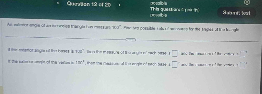 possible
This question: 4 point(s) Submit test
possible
An exterior angle of an isosceles triangle has measure 100° Find two possible sets of measures for the angles of the triangle.
If the exterior angle of the bases is 100° , then the measure of the angle of each base is □° and the measure of the vertex is □°
If the exterior angle of the vertex is 100° , then the measure of the angle of each base is □° and the measure of the vertex is □°