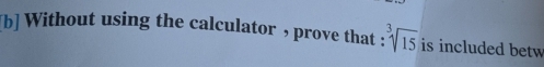 [b] Without using the calculator , prove that : sqrt[3](15) is included betw