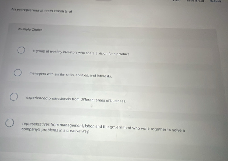 Submit
An entrepreneurial team consists of
Multiple Choice
a group of wealthy investors who share a vision for a product.
managers with similar skills, abilities, and interests.
experienced professionals from different areas of business.
representatives from management, labor, and the government who work together to solve a
company's problems in a creative way.